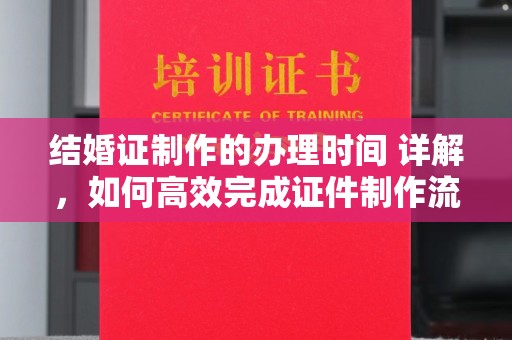 新泰结婚证制作的办理时间 详解，如何高效完成证件制作流程